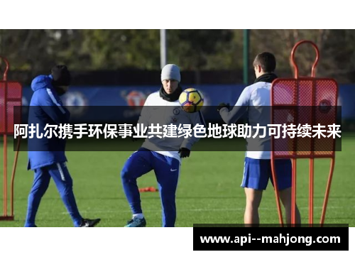 阿扎尔携手环保事业共建绿色地球助力可持续未来