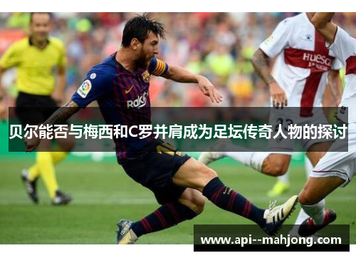 贝尔能否与梅西和C罗并肩成为足坛传奇人物的探讨