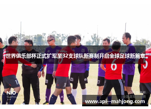 世界俱乐部杯正式扩军至32支球队新赛制开启全球足球新篇章